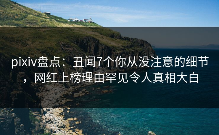 pixiv盘点:丑闻7个你从没注意的细节,网红上榜理由罕见令人真相大白