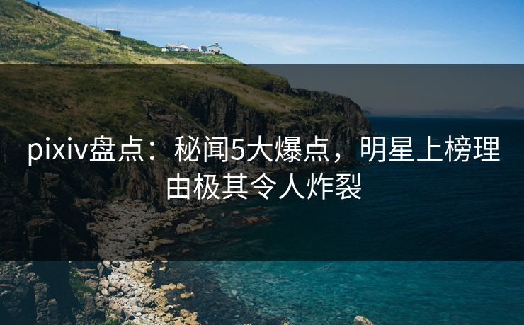 pixiv盘点:秘闻5大爆点,明星上榜理由极其令人炸裂