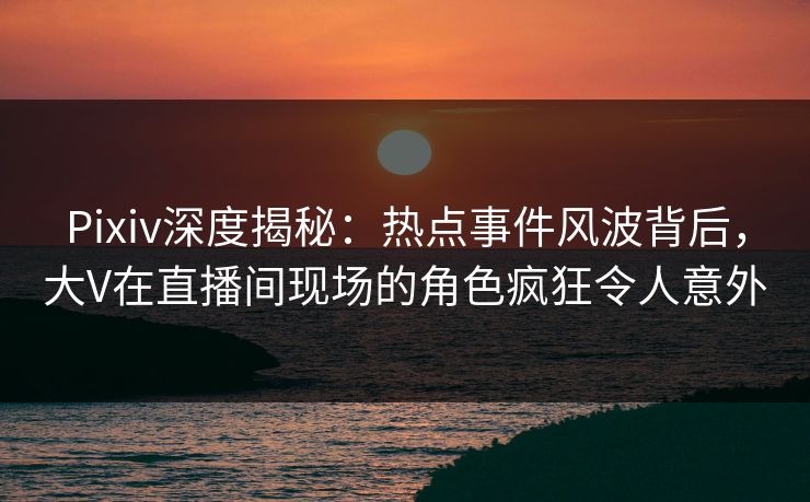 Pixiv深度揭秘:热点事件风波背后,大V在直播间现场的角色疯狂令人意外