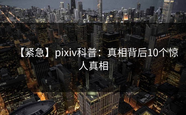 【紧急】pixiv科普:真相背后10个惊人真相