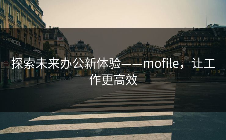 探索未来办公新体验——mofile，让工作更高效