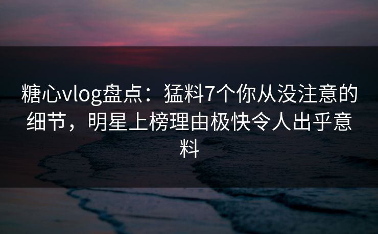 糖心vlog盘点：猛料7个你从没注意的细节，明星上榜理由极快令人出乎意料