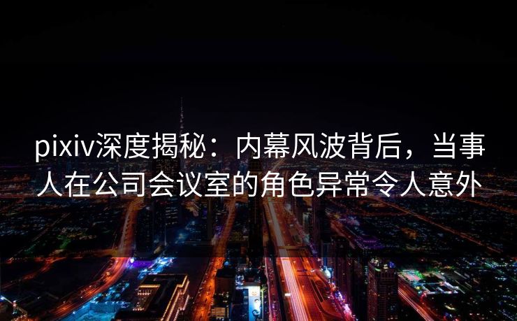 pixiv深度揭秘:内幕风波背后,当事人在公司会议室的角色异常令人意外
