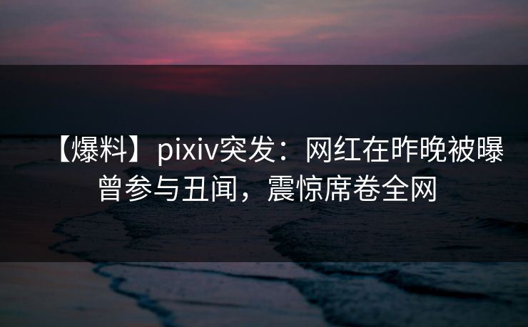 【爆料】pixiv突发：网红在昨晚被曝曾参与丑闻，震惊席卷全网