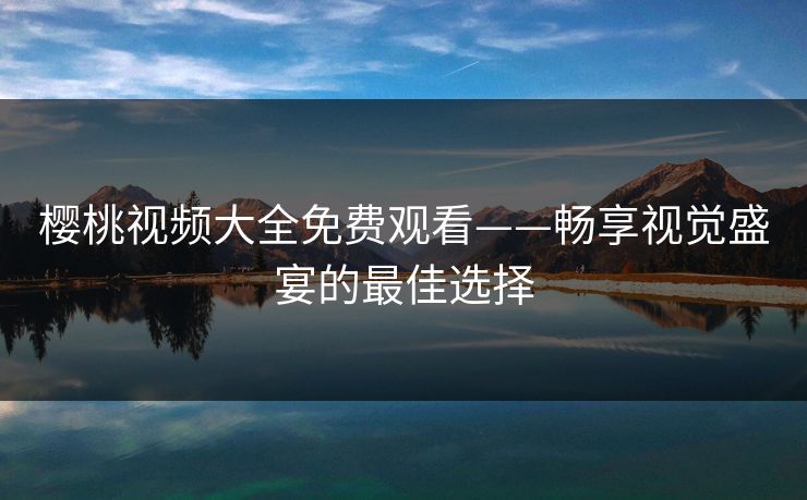 樱桃视频大全免费观看——畅享视觉盛宴的最佳选择