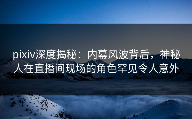 pixiv深度揭秘:内幕风波背后,神秘人在直播间现场的角色罕见令人意外 pixiv深度揭秘:内幕风波背后,神秘人在直播间现场的角色罕见令人意外