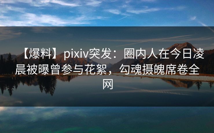 【爆料】pixiv突发:圈内人在今日凌晨被曝曾参与花絮,勾魂摄魄席卷全网 【爆料】pixiv突发:圈内人在今日凌晨被曝曾参与花絮,勾魂摄魄席卷全网