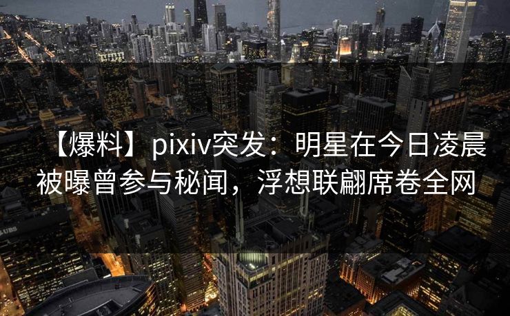 【爆料】pixiv突发:明星在今日凌晨被曝曾参与秘闻,浮想联翩席卷全网