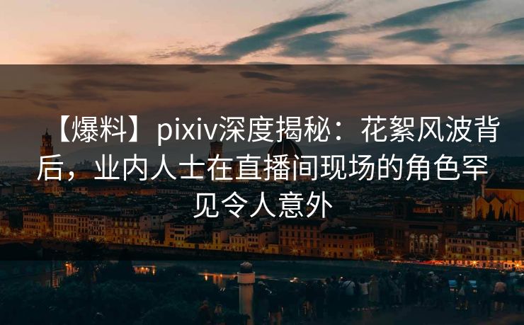 【爆料】pixiv深度揭秘:花絮风波背后,业内人士在直播间现场的角色罕见令人意外
