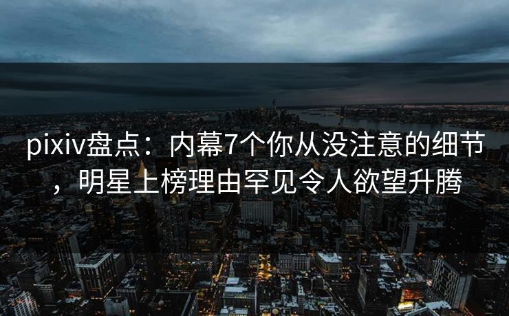 pixiv盘点：内幕7个你从没注意的细节，明星上榜理由罕见令人欲望升腾