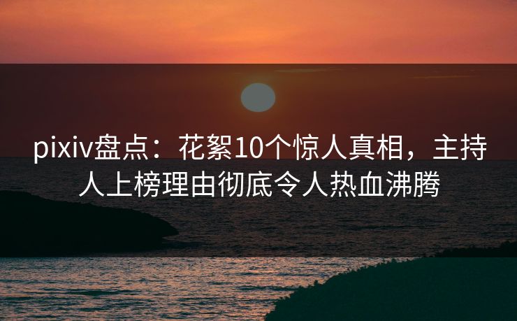 pixiv盘点：花絮10个惊人真相，主持人上榜理由彻底令人热血沸腾