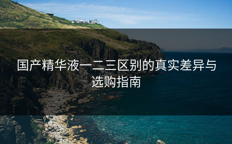 国产精华液一二三区别的真实差异与选购指南