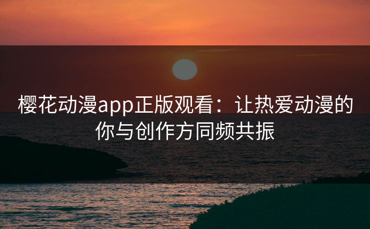 樱花动漫app正版观看:让热爱动漫的你与创作方同频共振