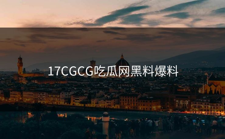 17CGCG吃瓜网黑料爆料 17CGCG吃瓜网黑料爆料