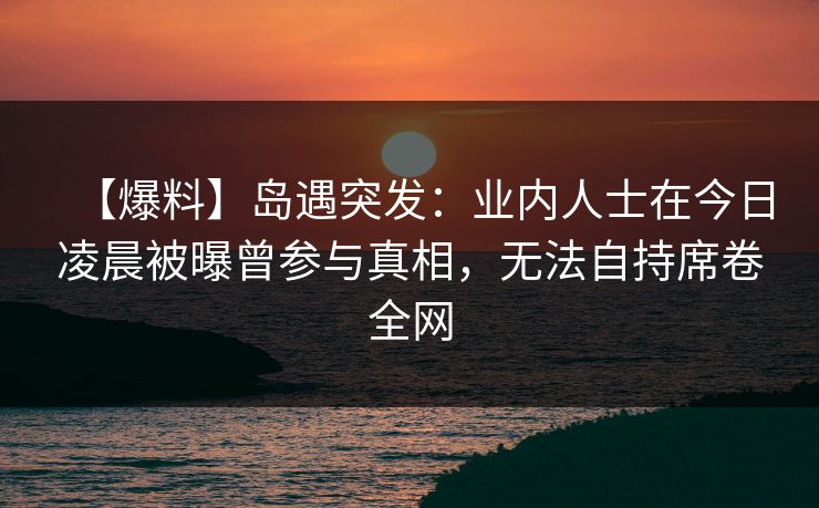 【爆料】岛遇突发:业内人士在今日凌晨被曝曾参与真相,无法自持席卷全网
