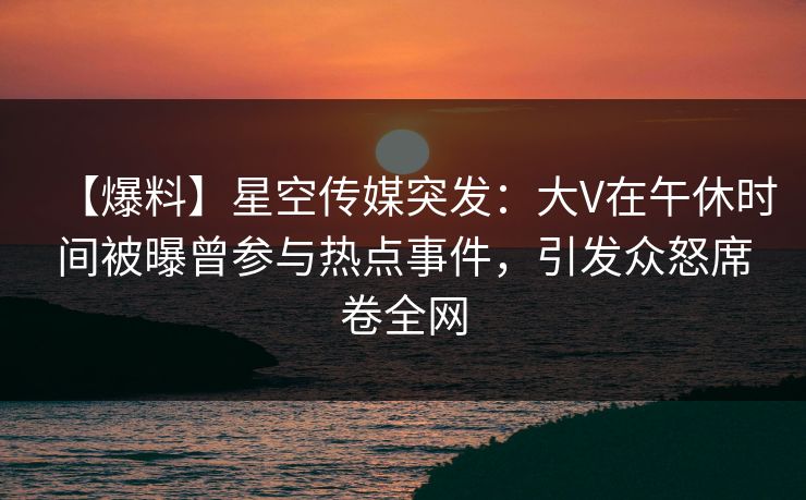 【爆料】星空传媒突发：大V在午休时间被曝曾参与热点事件，引发众怒席卷全网