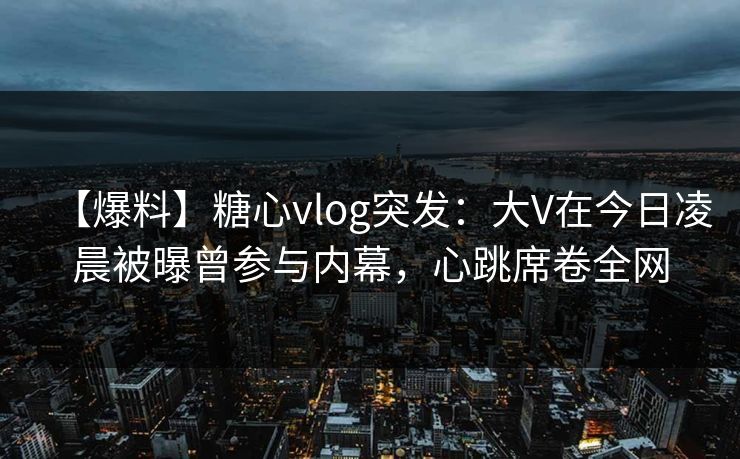 【爆料】糖心vlog突发:大V在今日凌晨被曝曾参与内幕,心跳席卷全网