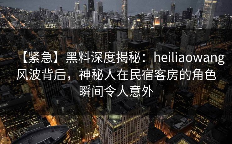 【紧急】黑料深度揭秘：heiliaowang风波背后，神秘人在民宿客房的角色瞬间令人意外