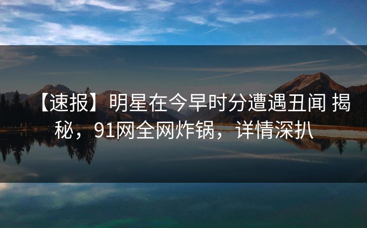 【速报】明星在今早时分遭遇丑闻 揭秘，91网全网炸锅，详情深扒
