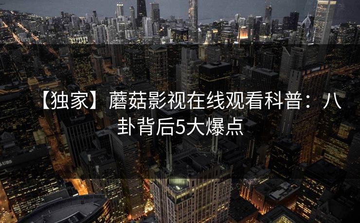 【独家】蘑菇影视在线观看科普:八卦背后5大爆点