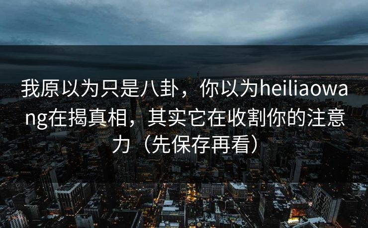 我原以为只是八卦,你以为heiliaowang在揭真相,其实它在收割你的注意力(先保存再看)