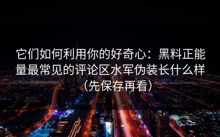 它们如何利用你的好奇心：黑料正能量最常见的评论区水军伪装长什么样（先保存再看）