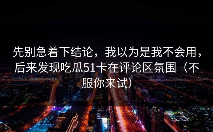 先别急着下结论，我以为是我不会用，后来发现吃瓜51卡在评论区氛围（不服你来试）
