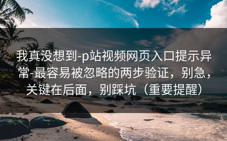 我真没想到-p站视频网页入口提示异常-最容易被忽略的两步验证，别急，关键在后面，别踩坑（重要提醒）