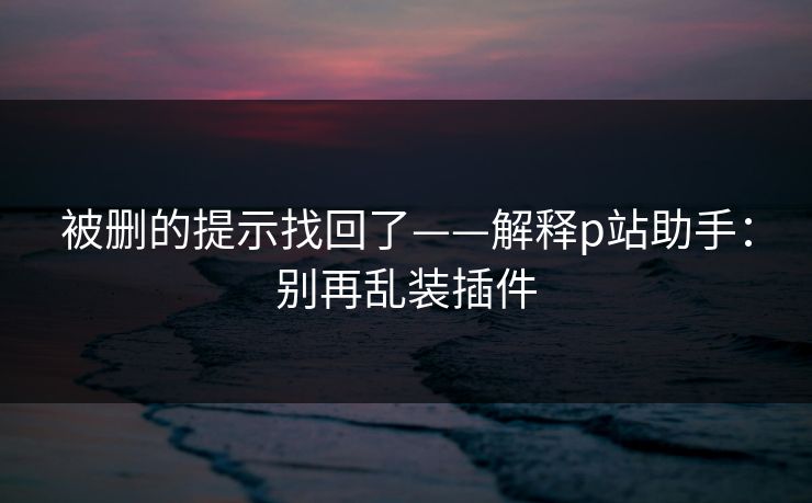 被删的提示找回了——解释p站助手：别再乱装插件