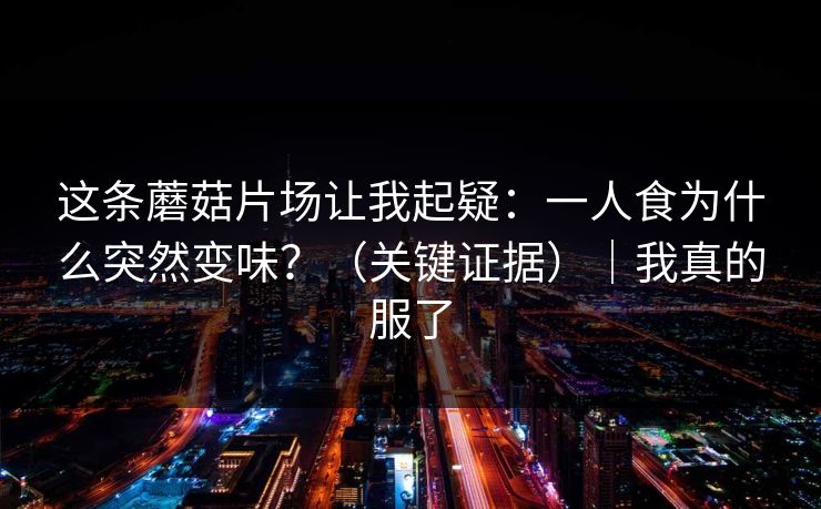 这条蘑菇片场让我起疑:一人食为什么突然变味?(关键证据)|我真的服了