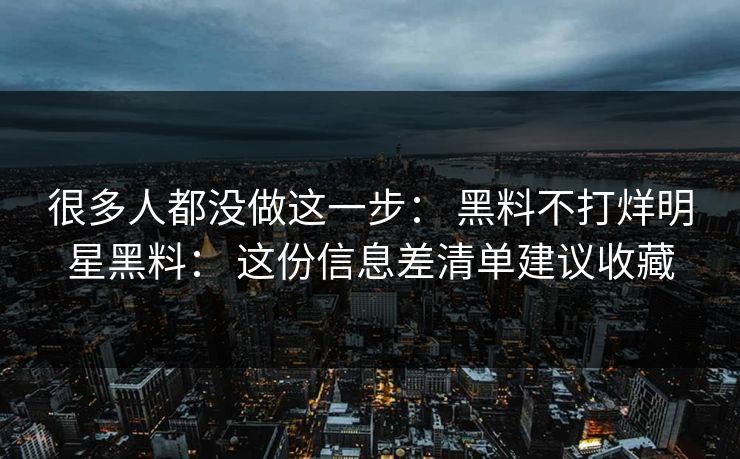 很多人都没做这一步： 黑料不打烊明星黑料： 这份信息差清单建议收藏